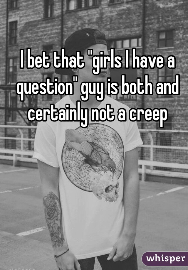 I bet that "girls I have a question" guy is both and certainly not a creep