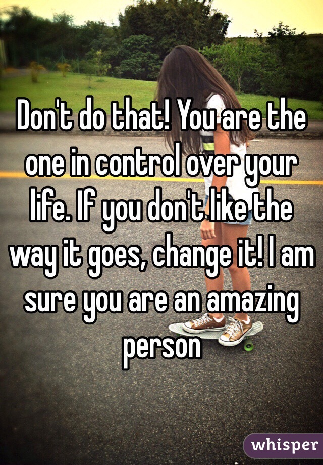 Don't do that! You are the one in control over your life. If you don't like the way it goes, change it! I am sure you are an amazing person