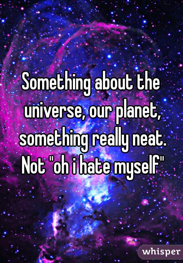 Something about the universe, our planet, something really neat. Not "oh i hate myself"
