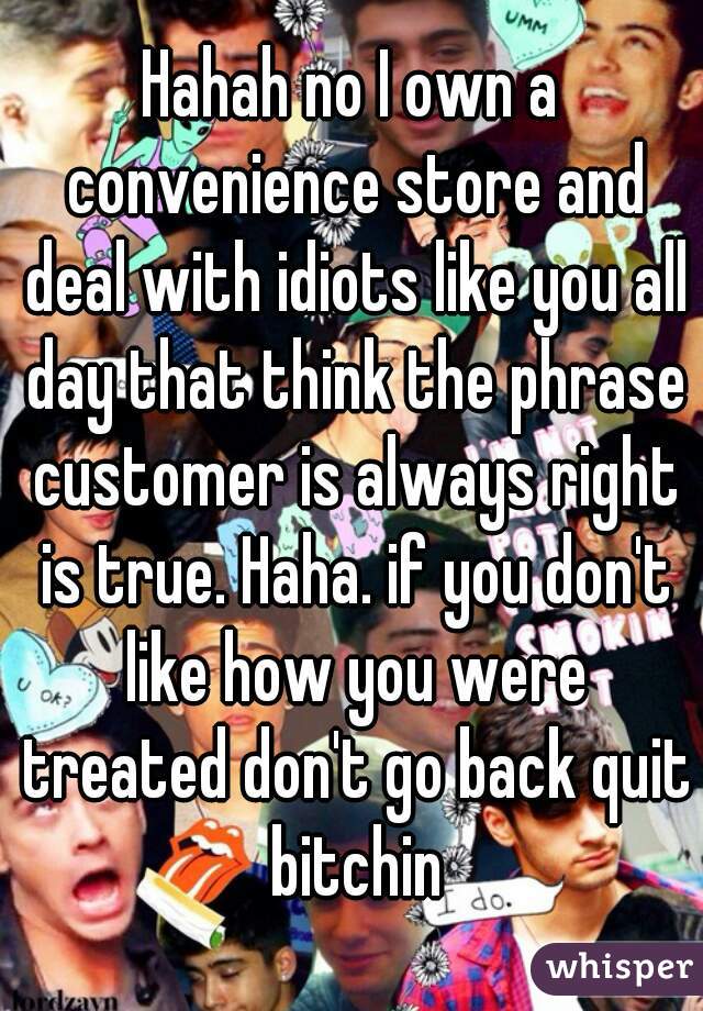 Hahah no I own a convenience store and deal with idiots like you all day that think the phrase customer is always right is true. Haha. if you don't like how you were treated don't go back quit bitchin