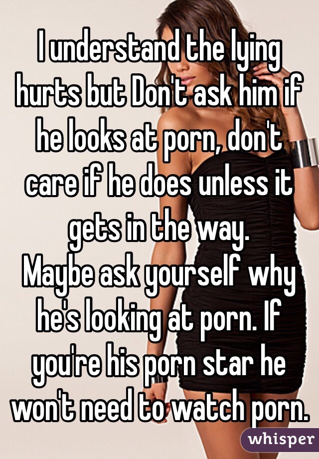 I understand the lying hurts but Don't ask him if he looks at porn, don't care if he does unless it gets in the way. 
Maybe ask yourself why he's looking at porn. If you're his porn star he won't need to watch porn. 