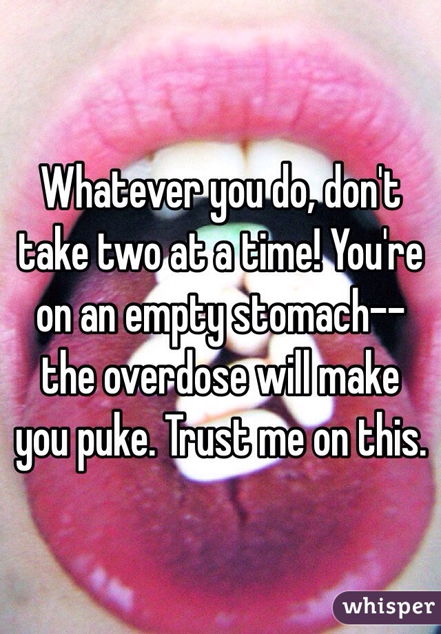 Whatever you do, don't take two at a time! You're on an empty stomach--the overdose will make you puke. Trust me on this. 