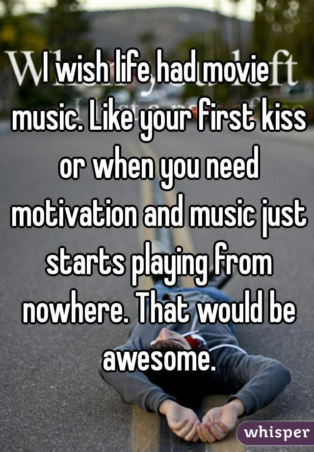 I wish life had movie music. Like your first kiss or when you need motivation and music just starts playing from nowhere. That would be awesome.