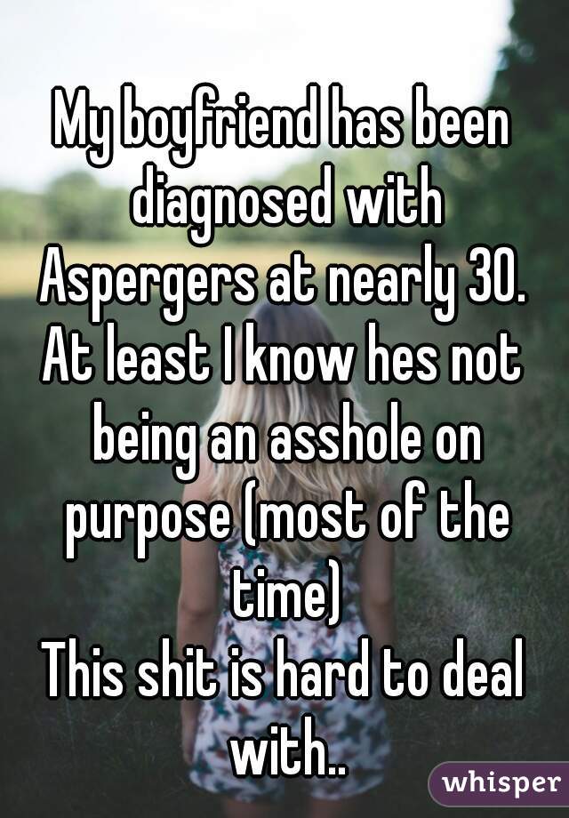 My boyfriend has been diagnosed with Aspergers at nearly 30. 
At least I know hes not being an asshole on purpose (most of the time)
This shit is hard to deal with..