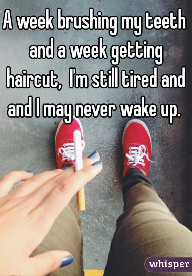 A week brushing my teeth and a week getting haircut,  I'm still tired and and I may never wake up. 