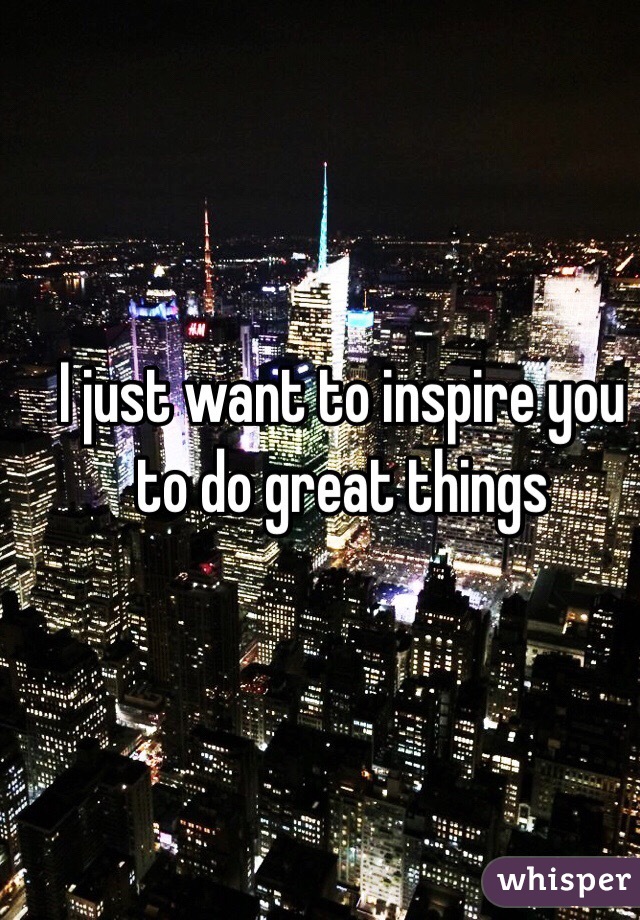 I just want to inspire you to do great things