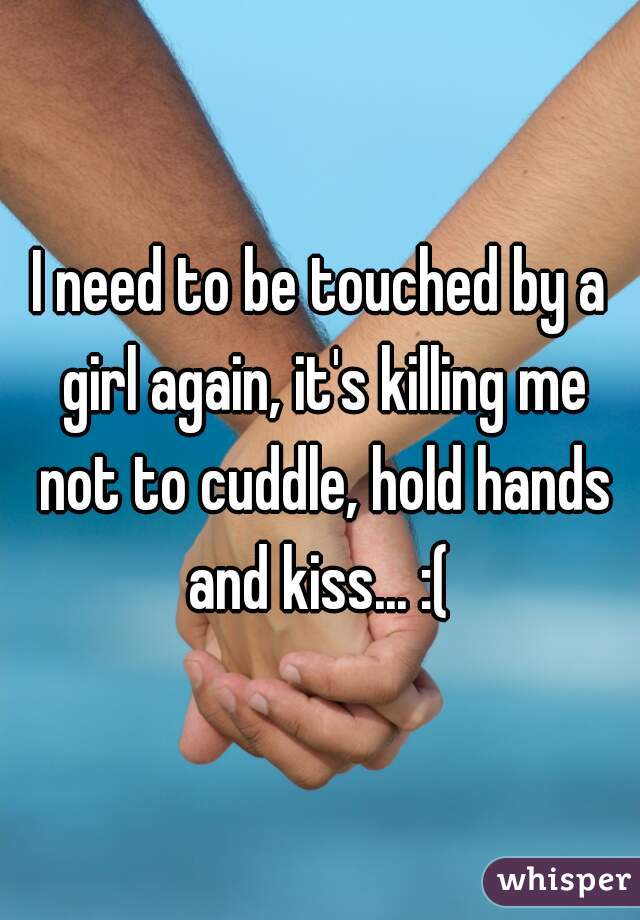 I need to be touched by a girl again, it's killing me not to cuddle, hold hands and kiss... :( 