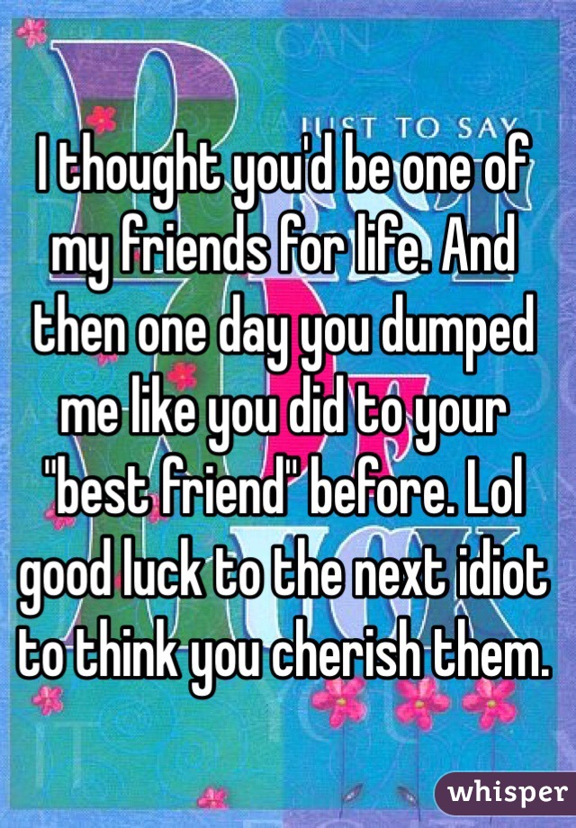 I thought you'd be one of my friends for life. And then one day you dumped me like you did to your "best friend" before. Lol good luck to the next idiot to think you cherish them. 
