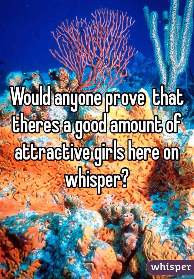 Would anyone prove  that theres a good amount of attractive girls here on whisper?