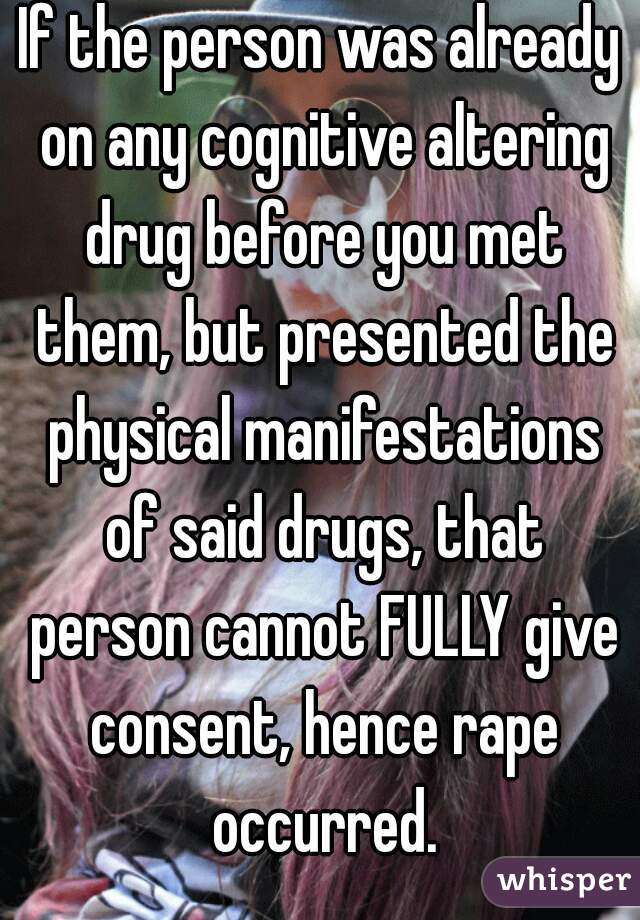 If the person was already on any cognitive altering drug before you met them, but presented the physical manifestations of said drugs, that person cannot FULLY give consent, hence rape occurred.