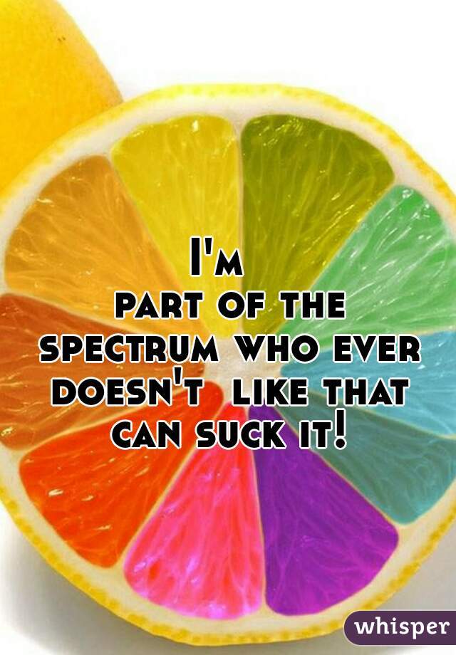 I'm 
 part of the spectrum who ever doesn't  like that can suck it!