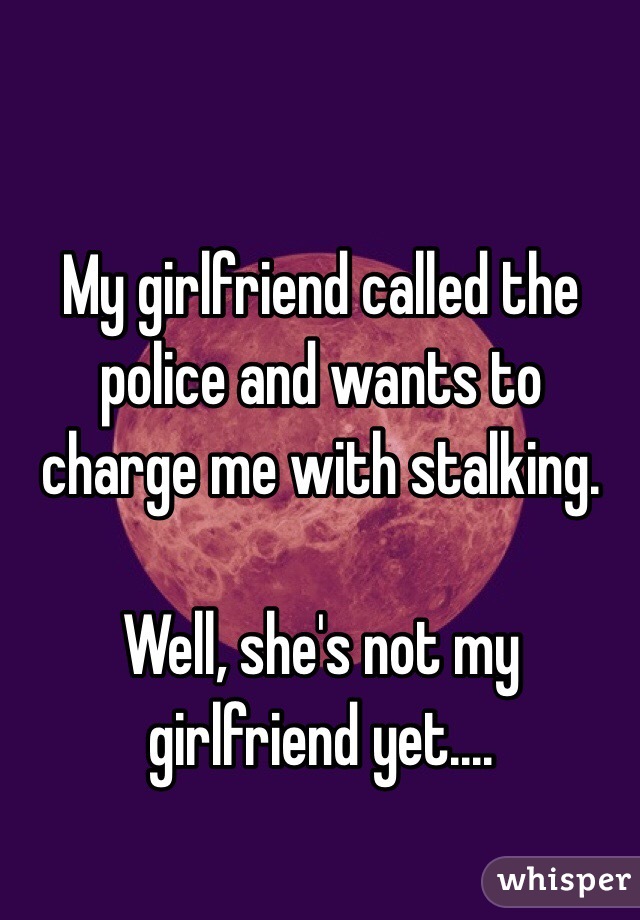 My girlfriend called the police and wants to charge me with stalking. 

Well, she's not my girlfriend yet....