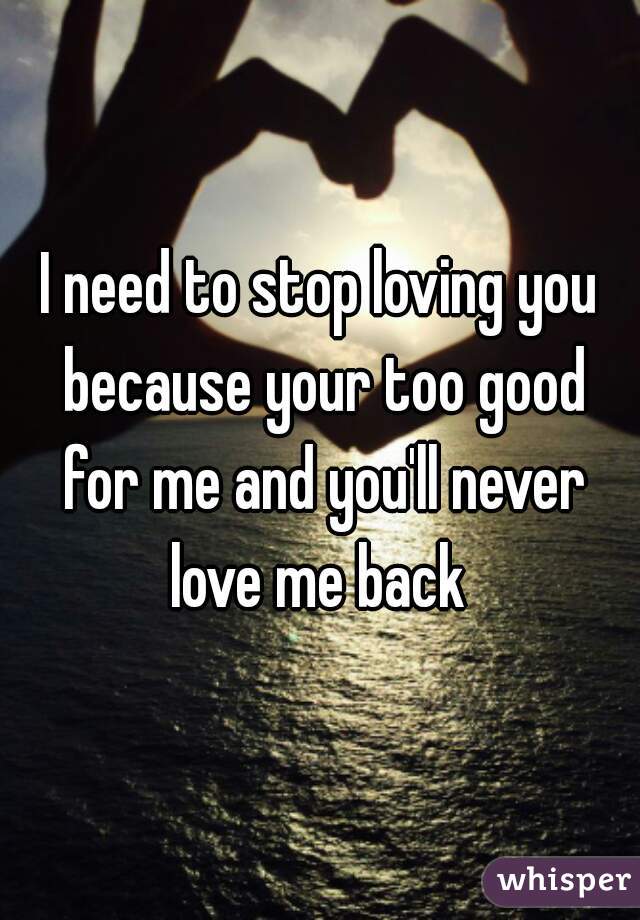 I need to stop loving you because your too good for me and you'll never love me back 