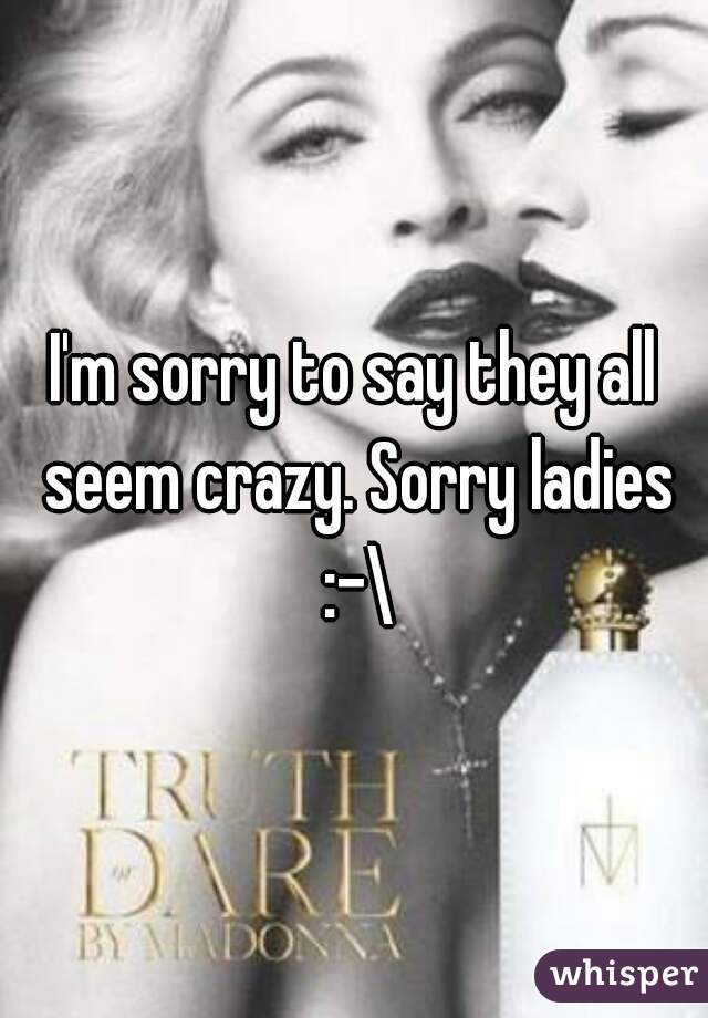 I'm sorry to say they all seem crazy. Sorry ladies :-\