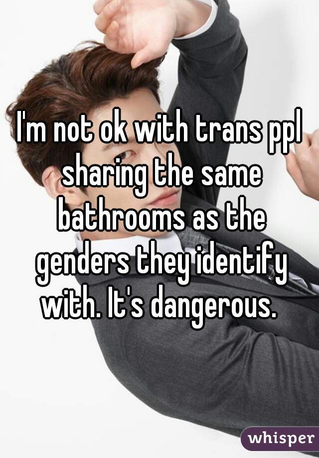 I'm not ok with trans ppl sharing the same bathrooms as the genders they identify with. It's dangerous. 