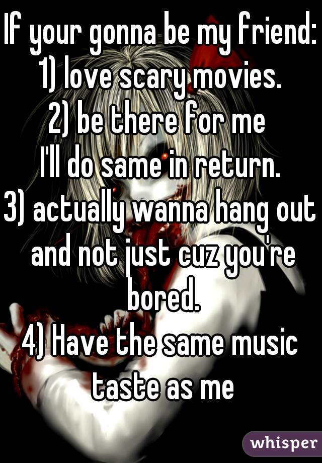 If your gonna be my friend:
1) love scary movies.
2) be there for me 
I'll do same in return.
3) actually wanna hang out and not just cuz you're bored.
4) Have the same music taste as me