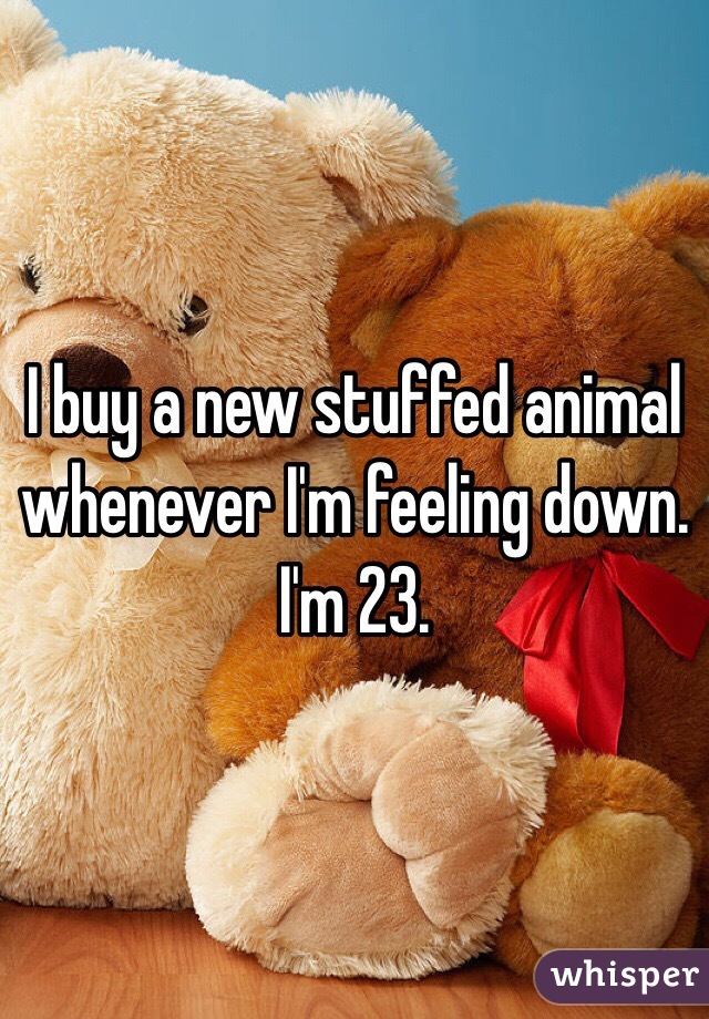 I buy a new stuffed animal whenever I'm feeling down. I'm 23. 