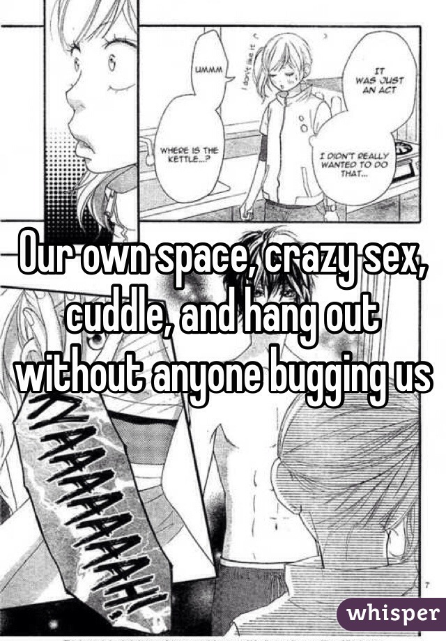 Our own space, crazy sex, cuddle, and hang out without anyone bugging us