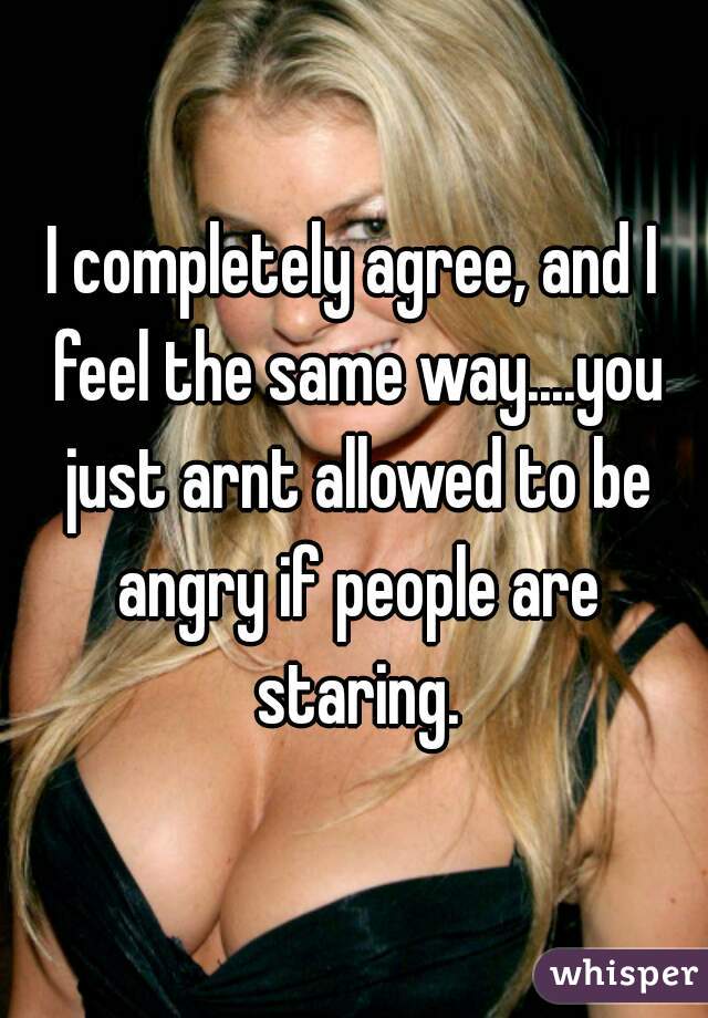 I completely agree, and I feel the same way....you just arnt allowed to be angry if people are staring.

