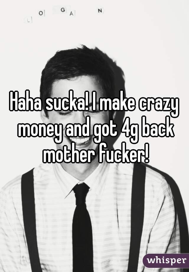 Haha sucka! I make crazy money and got 4g back mother fucker!
