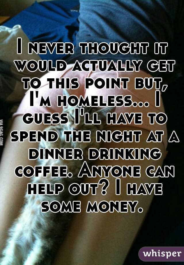 I never thought it would actually get to this point but, I'm homeless... I guess I'll have to spend the night at a dinner drinking coffee. Anyone can help out? I have some money. 