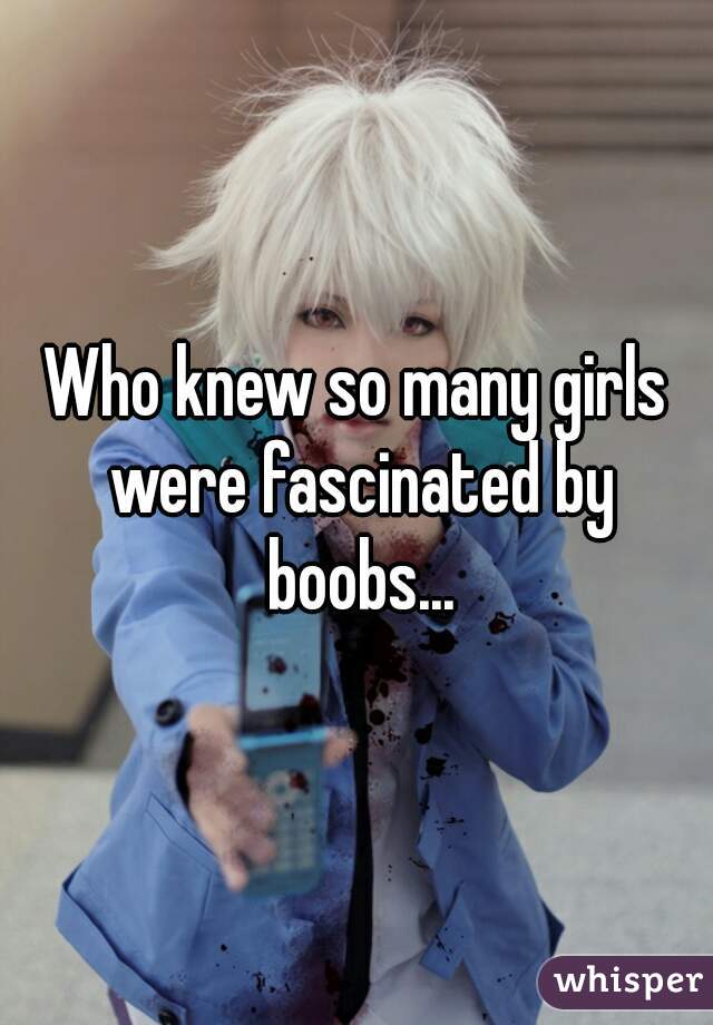 Who knew so many girls were fascinated by boobs...
