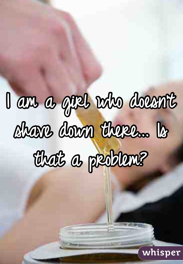 I am a girl who doesn't shave down there... Is that a problem? 