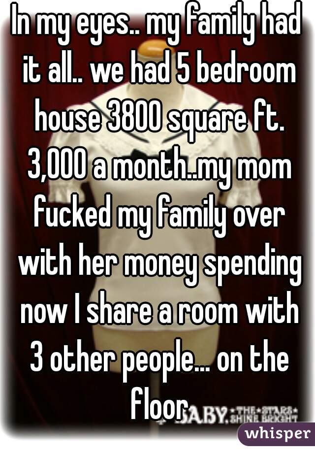 In my eyes.. my family had it all.. we had 5 bedroom house 3800 square ft. 3,000 a month..my mom fucked my family over with her money spending now I share a room with 3 other people... on the floor