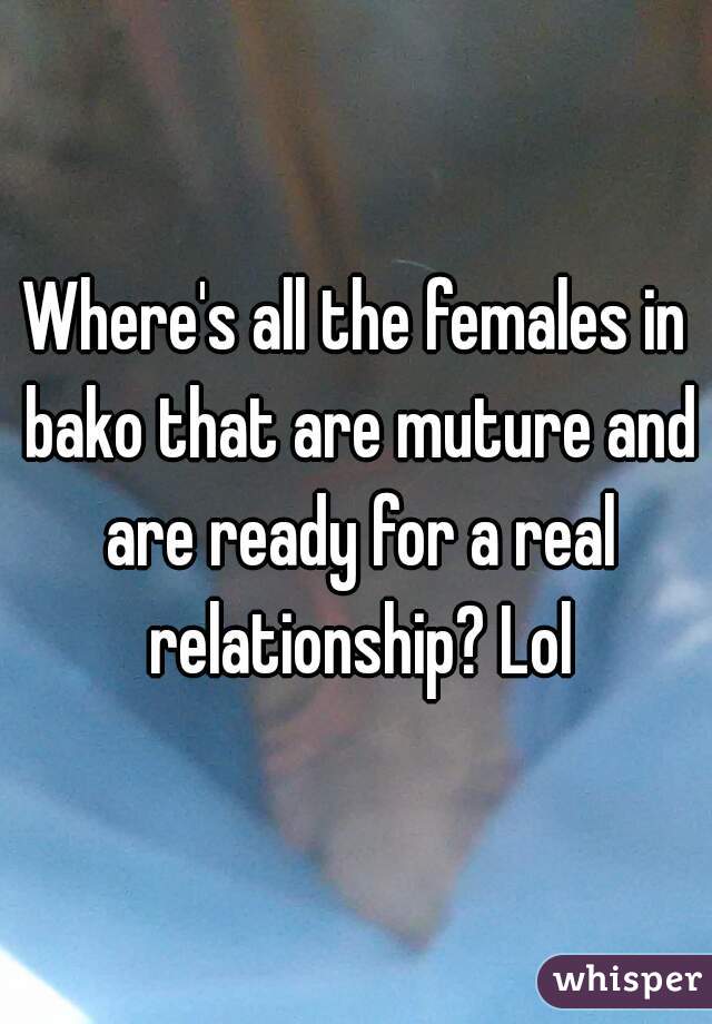 Where's all the females in bako that are muture and are ready for a real relationship? Lol