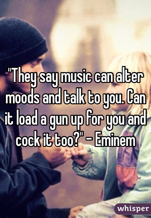 "They say music can alter moods and talk to you. Can it load a gun up for you and cock it too?" - Eminem
