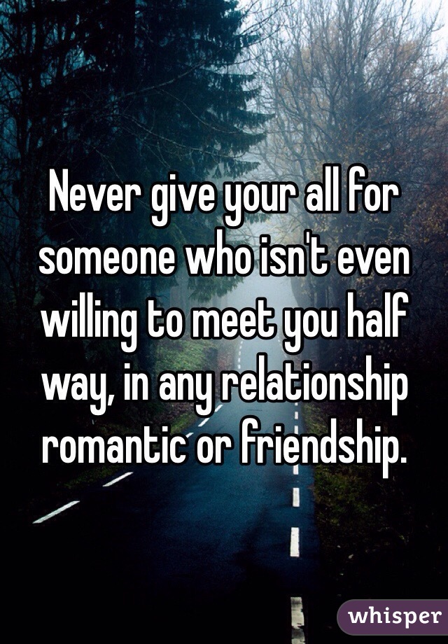 Never give your all for someone who isn't even willing to meet you half way, in any relationship romantic or friendship.
