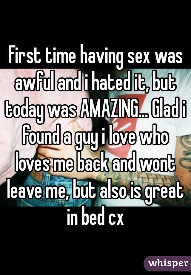 First time having sex was awful and i hated it, but today was AMAZING... Glad i found a guy i love who loves me back and wont leave me, but also is great in bed cx