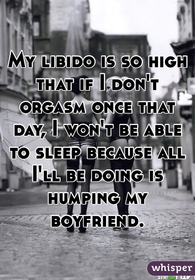 My libido is so high that if I don't orgasm once that day, I won't be able to sleep because all I'll be doing is humping my boyfriend. 