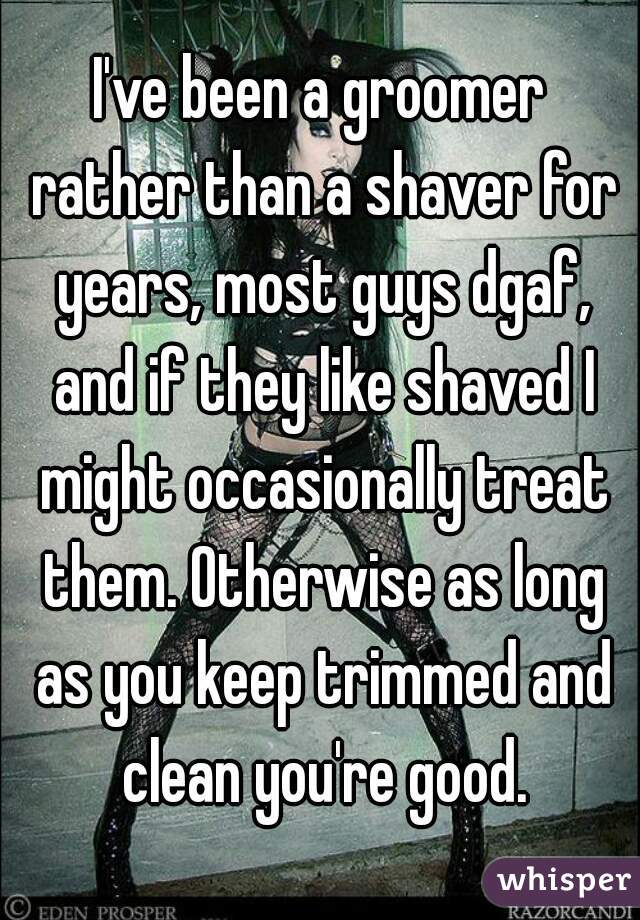 I've been a groomer rather than a shaver for years, most guys dgaf, and if they like shaved I might occasionally treat them. Otherwise as long as you keep trimmed and clean you're good.