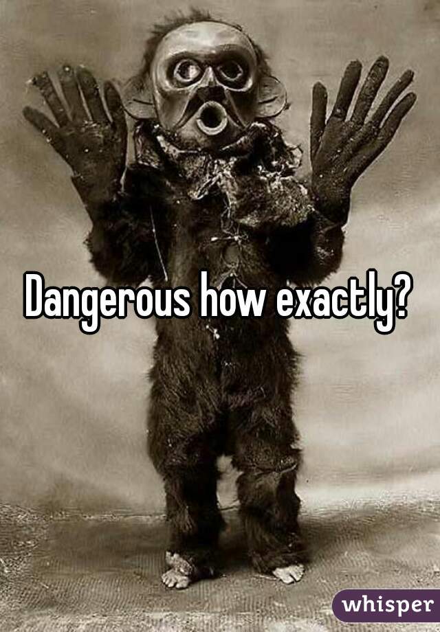 Dangerous how exactly?