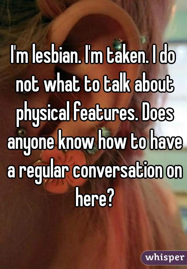 I'm lesbian. I'm taken. I do not what to talk about physical features. Does anyone know how to have a regular conversation on here?