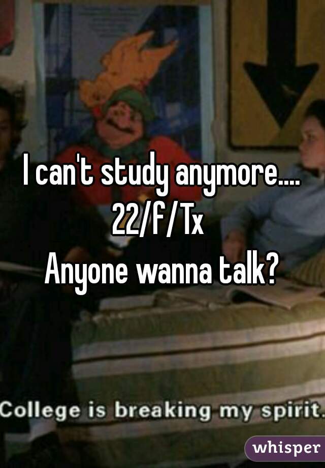 I can't study anymore....
22/f/Tx 
Anyone wanna talk?