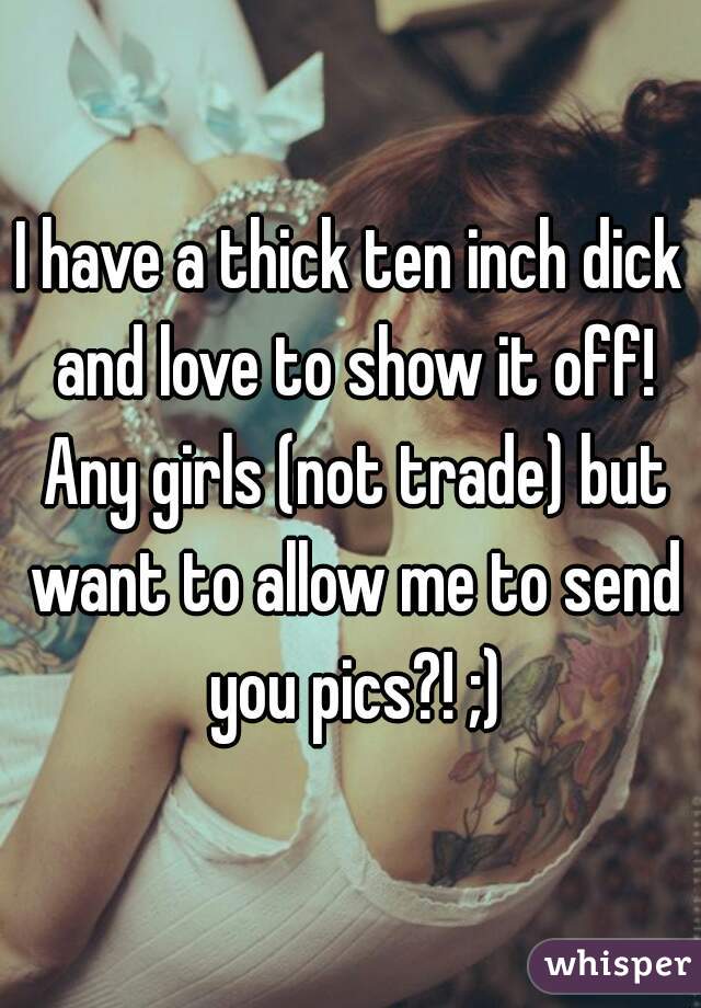 I have a thick ten inch dick and love to show it off! Any girls (not trade) but want to allow me to send you pics?! ;)