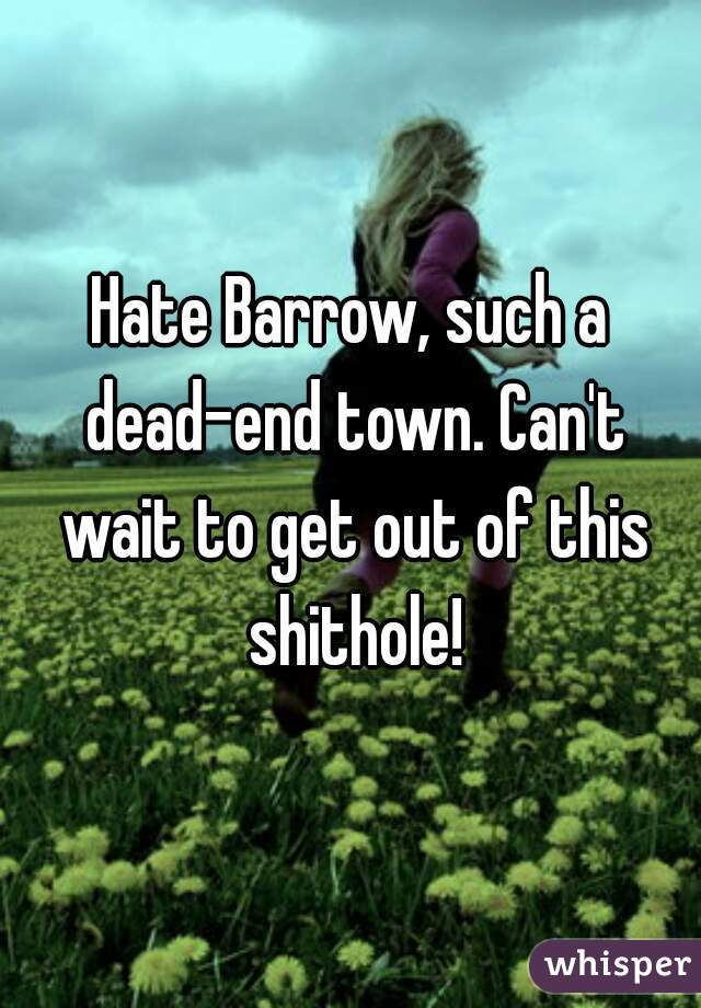 Hate Barrow, such a dead-end town. Can't wait to get out of this shithole!