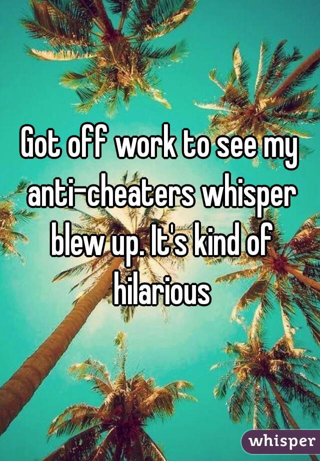 Got off work to see my anti-cheaters whisper blew up. It's kind of hilarious