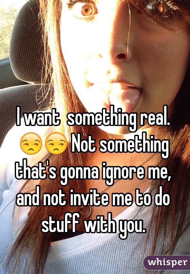 I want  something real. 😒😒 Not something that's gonna ignore me, and not invite me to do stuff with you.