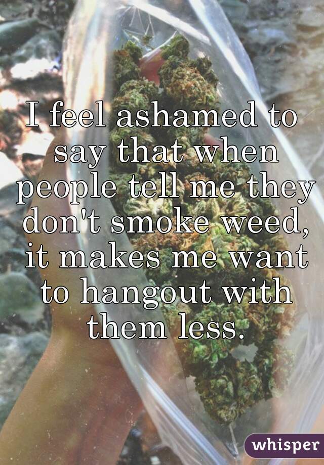 I feel ashamed to say that when people tell me they don't smoke weed, it makes me want to hangout with them less.