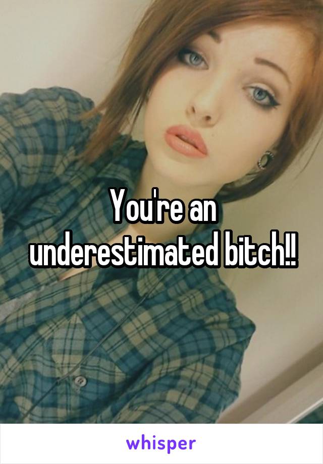 You're an underestimated bitch!!