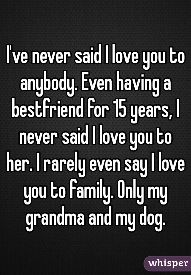 I've never said I love you to anybody. Even having a bestfriend for 15 years, I never said I love you to her. I rarely even say I love you to family. Only my grandma and my dog.