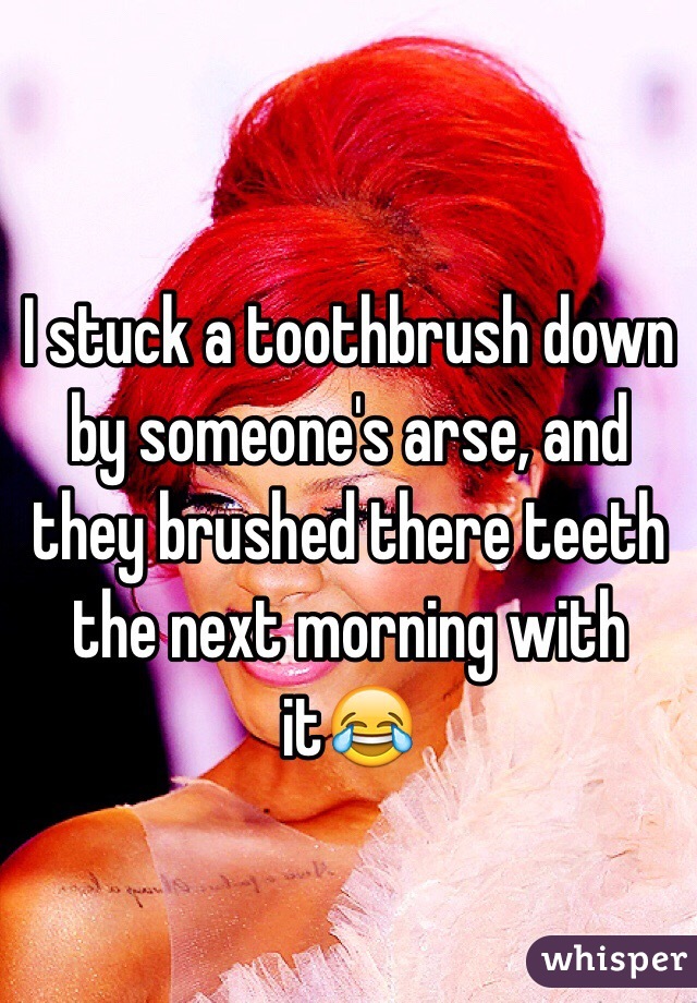 I stuck a toothbrush down by someone's arse, and they brushed there teeth the next morning with it😂