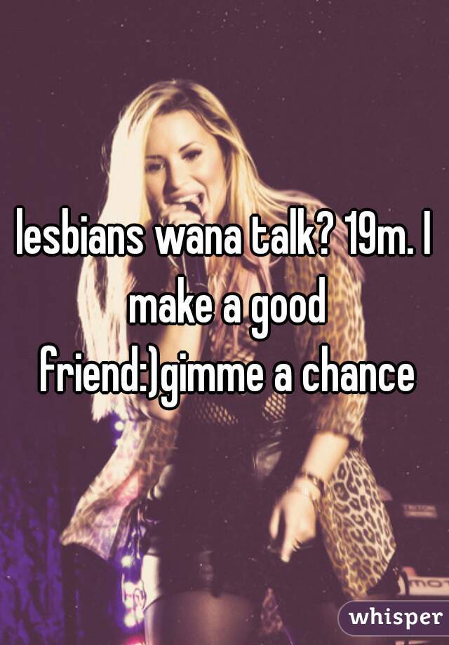 lesbians wana talk? 19m. I make a good friend:)gimme a chance