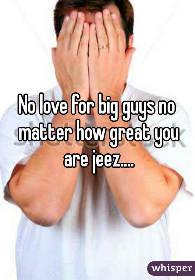No love for big guys no matter how great you are jeez....