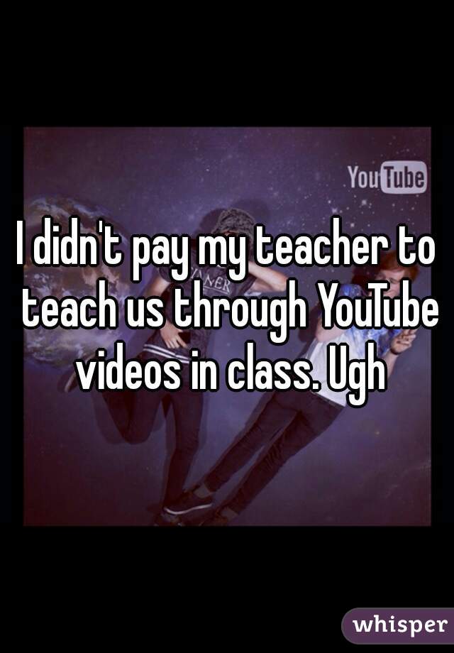 I didn't pay my teacher to teach us through YouTube videos in class. Ugh