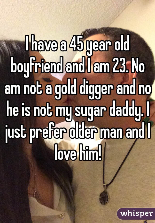 I have a 45 year old boyfriend and I am 23. No am not a gold digger and no he is not my sugar daddy. I just prefer older man and I love him!