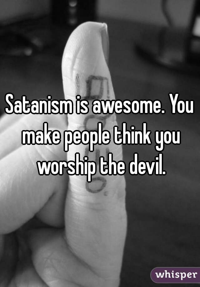 Satanism is awesome. You make people think you worship the devil.